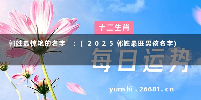 郭姓最惊艳的名字 :(2025郭姓最旺男孩名字)